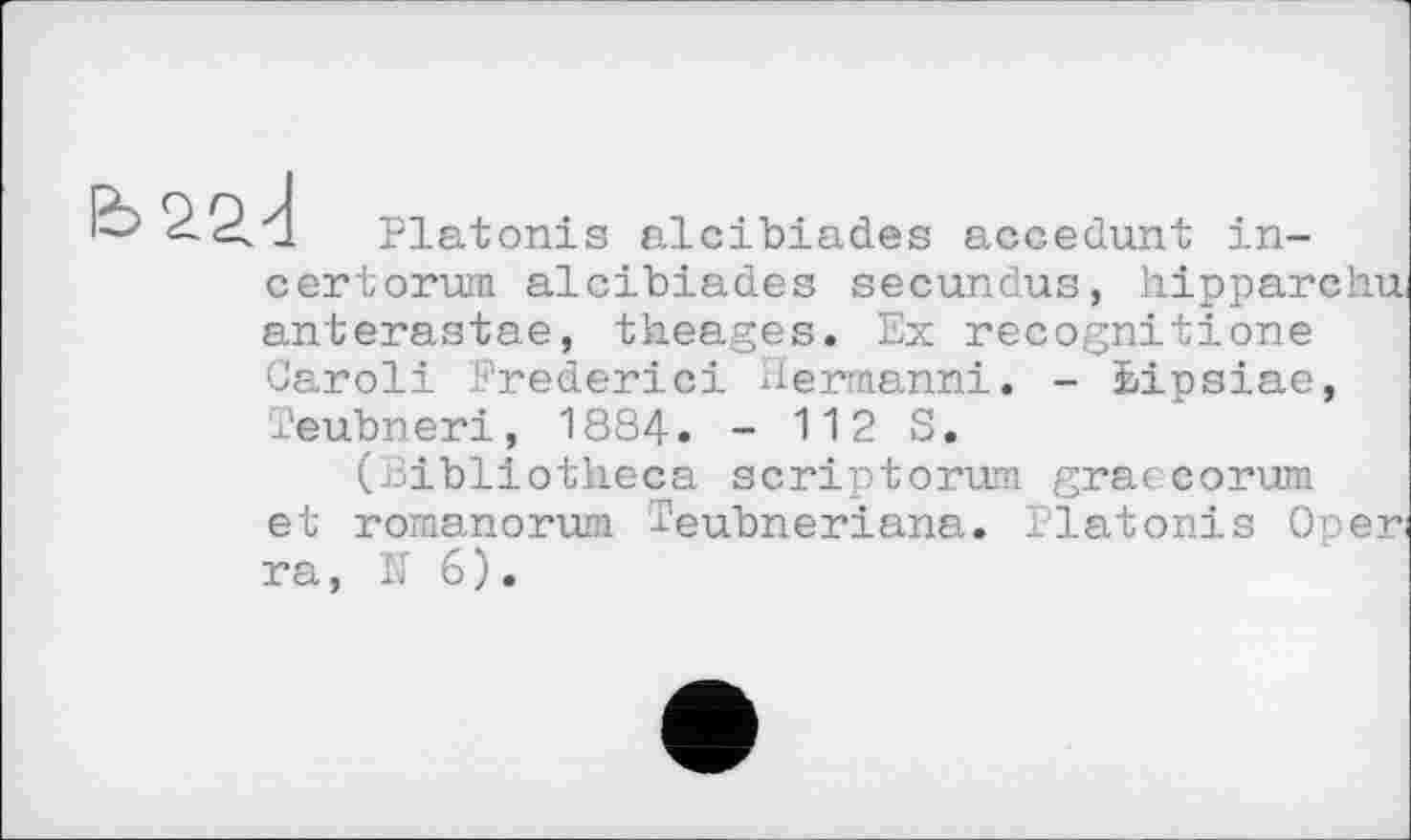 ﻿1 Platonis alcibiades accedunt in-certorum alcibiades secundus, hipparchui anterastae, theages. Ex recognitione Garoli Frederic! Hermanni. - bipsiae, Teubneri, 1884. - 112 S.
(Bibliotheca scriptorwn graecorum et romanorum i'eubneriana. Platonis Open ra, N 6).